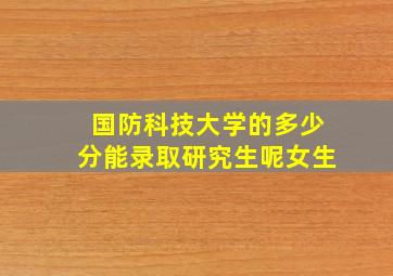 国防科技大学的多少分能录取研究生呢女生