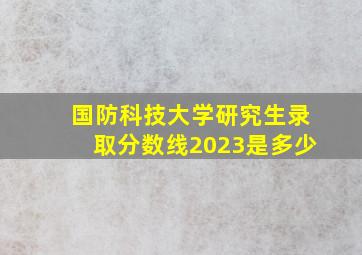 国防科技大学研究生录取分数线2023是多少