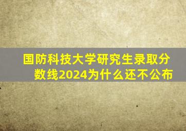 国防科技大学研究生录取分数线2024为什么还不公布