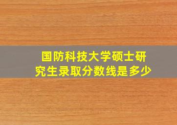 国防科技大学硕士研究生录取分数线是多少