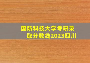 国防科技大学考研录取分数线2023四川