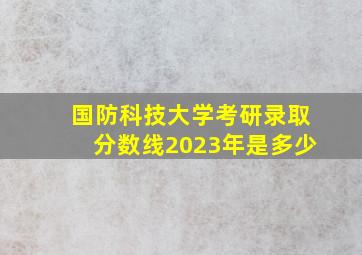 国防科技大学考研录取分数线2023年是多少