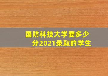 国防科技大学要多少分2021录取的学生