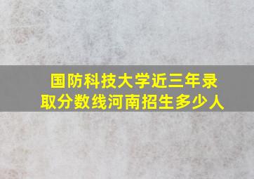 国防科技大学近三年录取分数线河南招生多少人