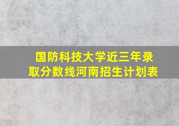 国防科技大学近三年录取分数线河南招生计划表