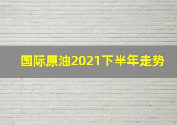 国际原油2021下半年走势