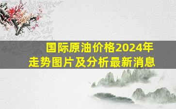 国际原油价格2024年走势图片及分析最新消息