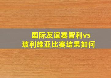 国际友谊赛智利vs玻利维亚比赛结果如何