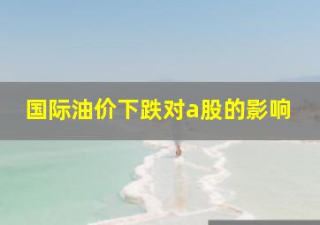 国际油价下跌对a股的影响