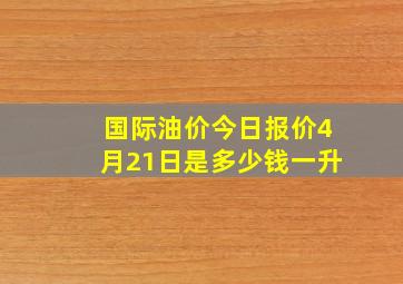 国际油价今日报价4月21日是多少钱一升