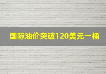 国际油价突破120美元一桶