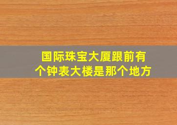 国际珠宝大厦跟前有个钟表大楼是那个地方