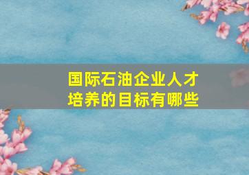 国际石油企业人才培养的目标有哪些