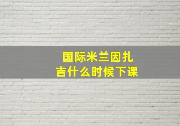 国际米兰因扎吉什么时候下课