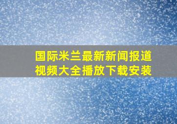 国际米兰最新新闻报道视频大全播放下载安装