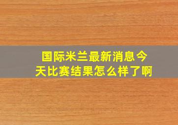 国际米兰最新消息今天比赛结果怎么样了啊