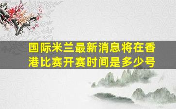 国际米兰最新消息将在香港比赛开赛时间是多少号