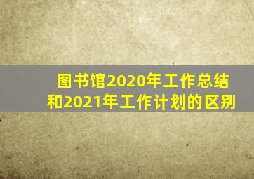 图书馆2020年工作总结和2021年工作计划的区别