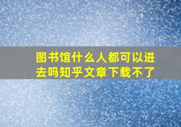 图书馆什么人都可以进去吗知乎文章下载不了