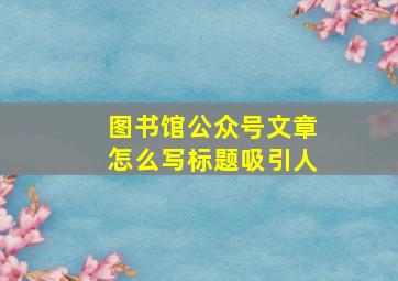 图书馆公众号文章怎么写标题吸引人