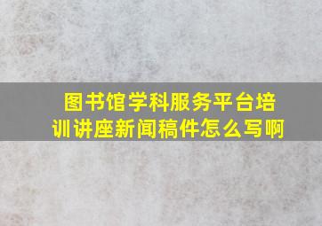 图书馆学科服务平台培训讲座新闻稿件怎么写啊