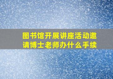 图书馆开展讲座活动邀请博士老师办什么手续