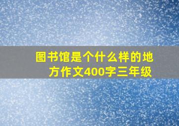 图书馆是个什么样的地方作文400字三年级