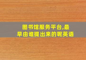 图书馆服务平台,最早由谁提出来的呢英语