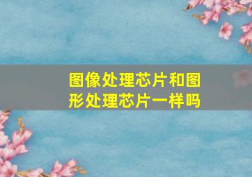 图像处理芯片和图形处理芯片一样吗