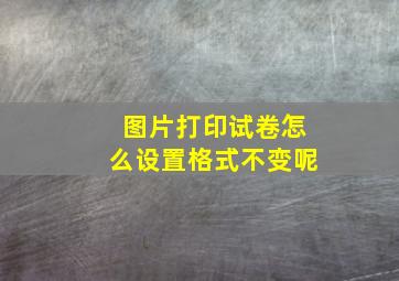 图片打印试卷怎么设置格式不变呢