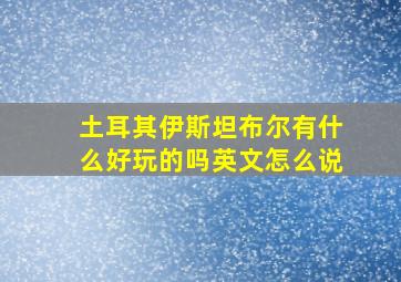 土耳其伊斯坦布尔有什么好玩的吗英文怎么说