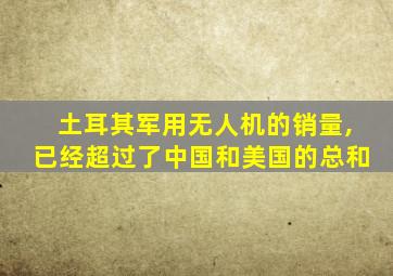 土耳其军用无人机的销量,已经超过了中国和美国的总和