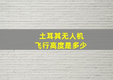 土耳其无人机飞行高度是多少