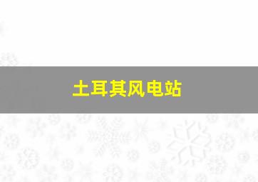 土耳其风电站