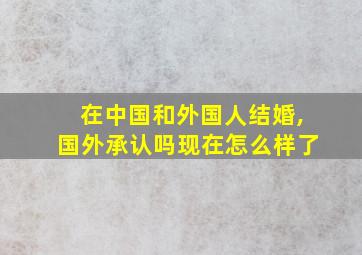 在中国和外国人结婚,国外承认吗现在怎么样了