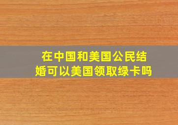 在中国和美国公民结婚可以美国领取绿卡吗