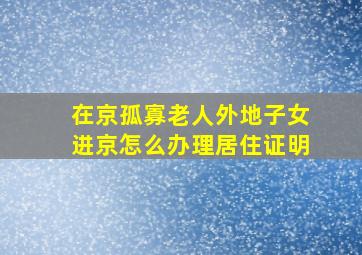 在京孤寡老人外地子女进京怎么办理居住证明