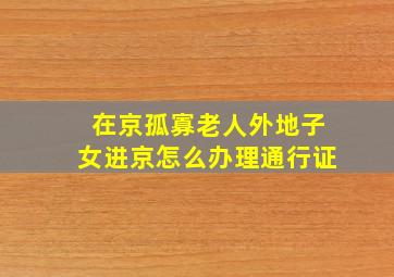 在京孤寡老人外地子女进京怎么办理通行证