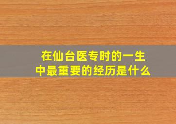 在仙台医专时的一生中最重要的经历是什么