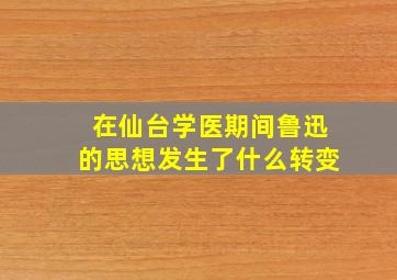 在仙台学医期间鲁迅的思想发生了什么转变