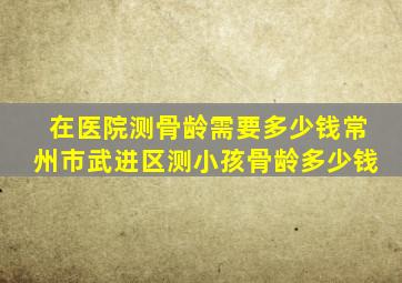 在医院测骨龄需要多少钱常州市武进区测小孩骨龄多少钱