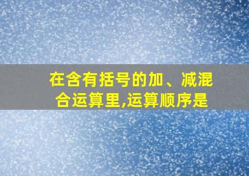 在含有括号的加、减混合运算里,运算顺序是