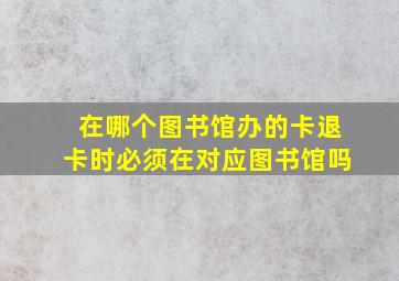 在哪个图书馆办的卡退卡时必须在对应图书馆吗