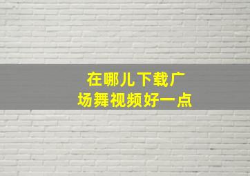 在哪儿下载广场舞视频好一点