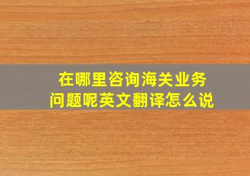 在哪里咨询海关业务问题呢英文翻译怎么说