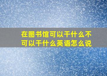 在图书馆可以干什么不可以干什么英语怎么说