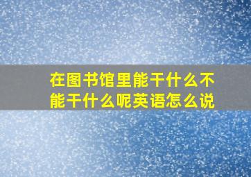 在图书馆里能干什么不能干什么呢英语怎么说