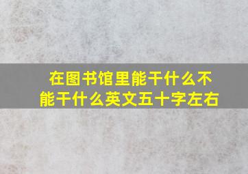 在图书馆里能干什么不能干什么英文五十字左右