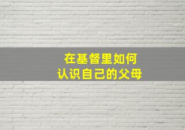 在基督里如何认识自己的父母