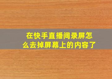 在快手直播间录屏怎么去掉屏幕上的内容了